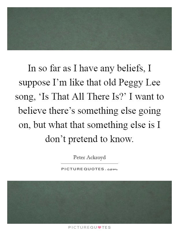 In so far as I have any beliefs, I suppose I'm like that old Peggy Lee song, ‘Is That All There Is?' I want to believe there's something else going on, but what that something else is I don't pretend to know Picture Quote #1