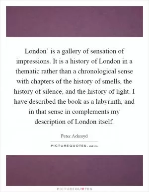 London’ is a gallery of sensation of impressions. It is a history of London in a thematic rather than a chronological sense with chapters of the history of smells, the history of silence, and the history of light. I have described the book as a labyrinth, and in that sense in complements my description of London itself Picture Quote #1