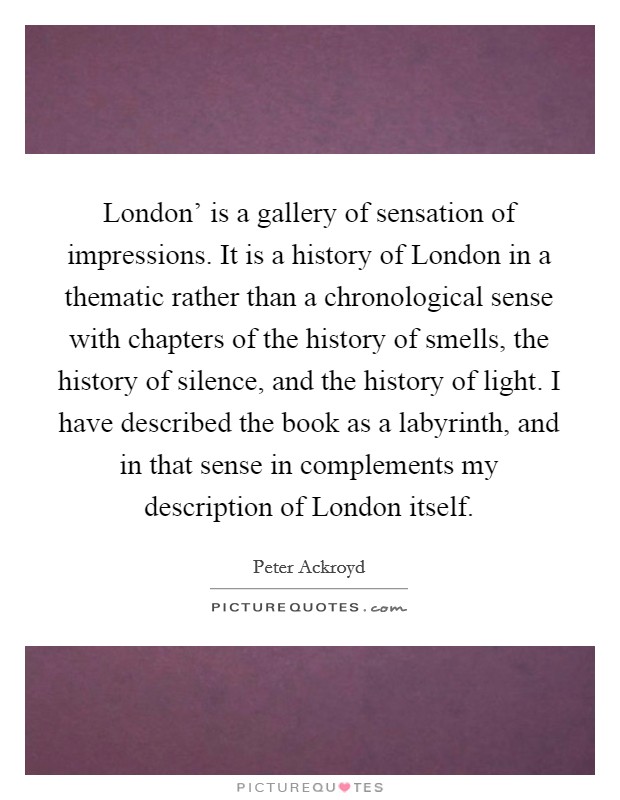 London' is a gallery of sensation of impressions. It is a history of London in a thematic rather than a chronological sense with chapters of the history of smells, the history of silence, and the history of light. I have described the book as a labyrinth, and in that sense in complements my description of London itself Picture Quote #1