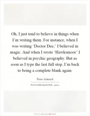 Oh, I just tend to believe in things when I’m writing them. For instance, when I was writing ‘Doctor Dee,’ I believed in magic. And when I wrote ‘Hawksmoor’ I believed in psychic geography. But as soon as I type the last full stop, I’m back to being a complete blank again Picture Quote #1