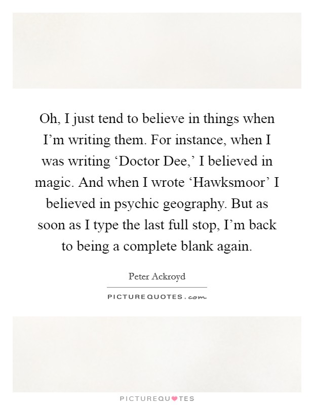 Oh, I just tend to believe in things when I'm writing them. For instance, when I was writing ‘Doctor Dee,' I believed in magic. And when I wrote ‘Hawksmoor' I believed in psychic geography. But as soon as I type the last full stop, I'm back to being a complete blank again Picture Quote #1