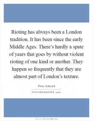 Rioting has always been a London tradition. It has been since the early Middle Ages. There’s hardly a spate of years that goes by without violent rioting of one kind or another. They happen so frequently that they are almost part of London’s texture Picture Quote #1
