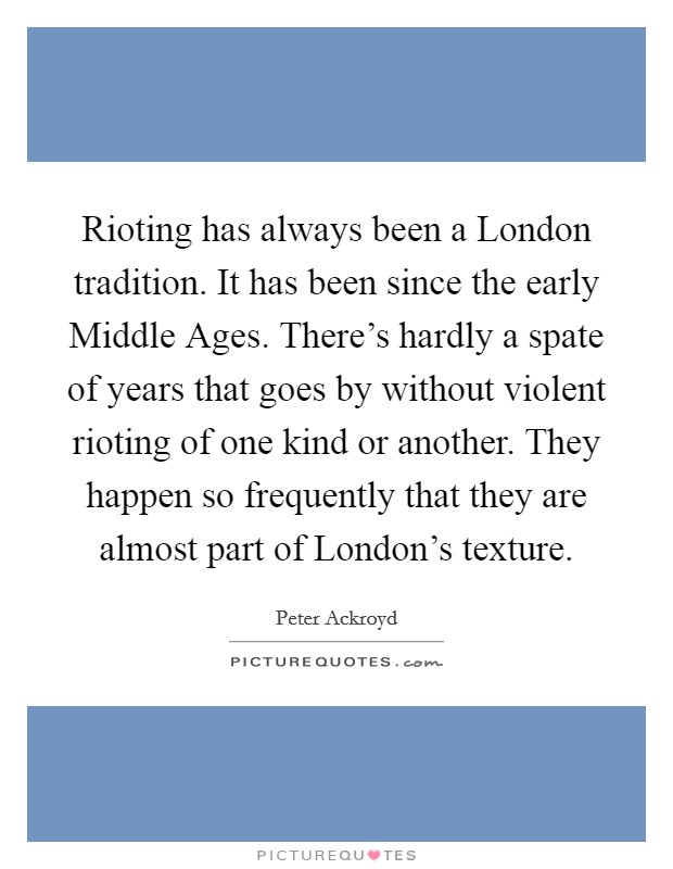 Rioting has always been a London tradition. It has been since the early Middle Ages. There's hardly a spate of years that goes by without violent rioting of one kind or another. They happen so frequently that they are almost part of London's texture Picture Quote #1