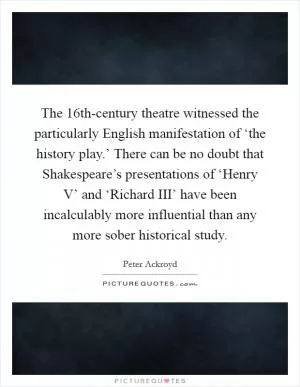 The 16th-century theatre witnessed the particularly English manifestation of ‘the history play.’ There can be no doubt that Shakespeare’s presentations of ‘Henry V’ and ‘Richard III’ have been incalculably more influential than any more sober historical study Picture Quote #1