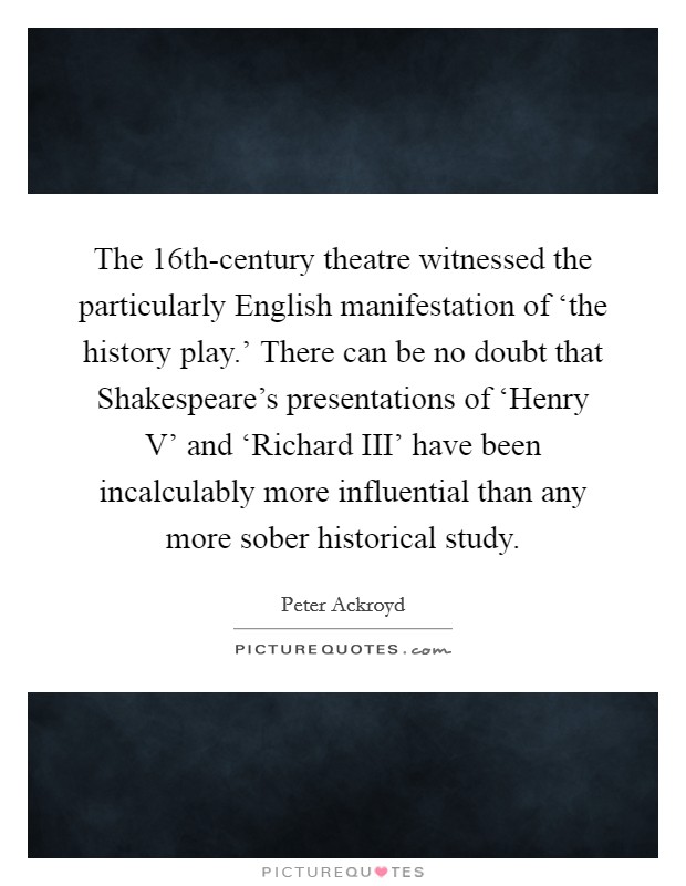 The 16th-century theatre witnessed the particularly English manifestation of ‘the history play.' There can be no doubt that Shakespeare's presentations of ‘Henry V' and ‘Richard III' have been incalculably more influential than any more sober historical study Picture Quote #1