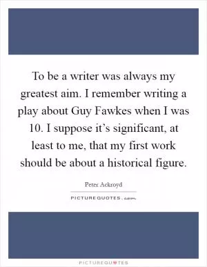 To be a writer was always my greatest aim. I remember writing a play about Guy Fawkes when I was 10. I suppose it’s significant, at least to me, that my first work should be about a historical figure Picture Quote #1