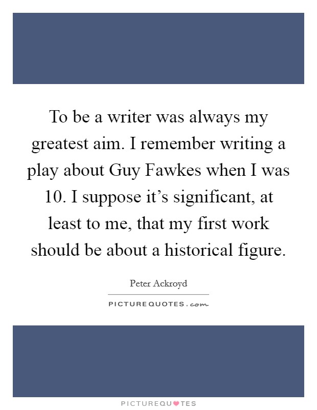 To be a writer was always my greatest aim. I remember writing a play about Guy Fawkes when I was 10. I suppose it's significant, at least to me, that my first work should be about a historical figure Picture Quote #1