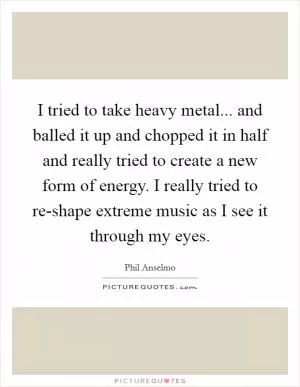 I tried to take heavy metal... and balled it up and chopped it in half and really tried to create a new form of energy. I really tried to re-shape extreme music as I see it through my eyes Picture Quote #1