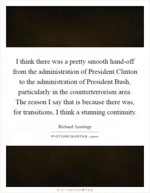 I think there was a pretty smooth hand-off from the administration of President Clinton to the administration of President Bush, particularly in the counterterrorism area. The reason I say that is because there was, for transitions, I think a stunning continuity Picture Quote #1