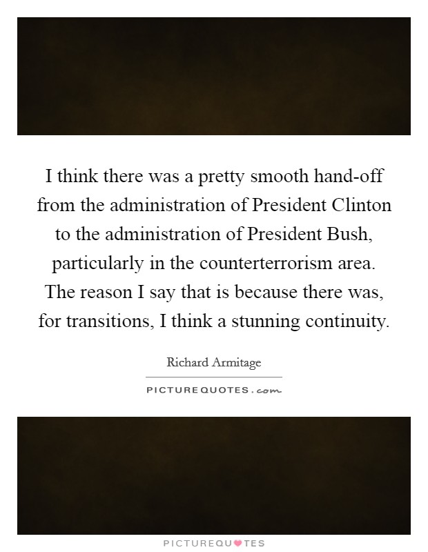 I think there was a pretty smooth hand-off from the administration of President Clinton to the administration of President Bush, particularly in the counterterrorism area. The reason I say that is because there was, for transitions, I think a stunning continuity Picture Quote #1