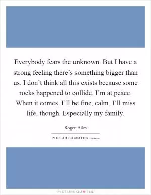 Everybody fears the unknown. But I have a strong feeling there’s something bigger than us. I don’t think all this exists because some rocks happened to collide. I’m at peace. When it comes, I’ll be fine, calm. I’ll miss life, though. Especially my family Picture Quote #1