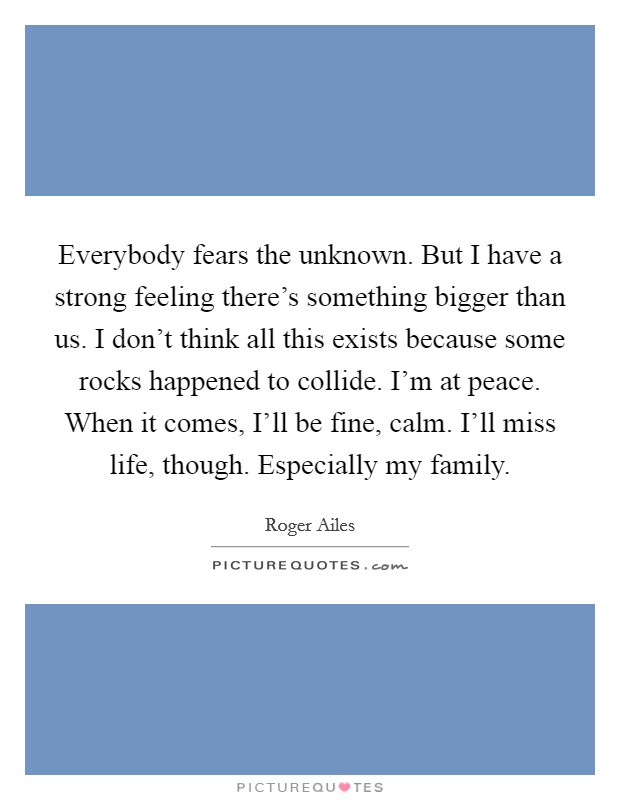 Everybody fears the unknown. But I have a strong feeling there's something bigger than us. I don't think all this exists because some rocks happened to collide. I'm at peace. When it comes, I'll be fine, calm. I'll miss life, though. Especially my family Picture Quote #1