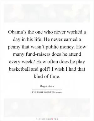 Obama’s the one who never worked a day in his life. He never earned a penny that wasn’t public money. How many fund-raisers does he attend every week? How often does he play basketball and golf? I wish I had that kind of time Picture Quote #1