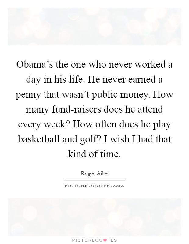 Obama's the one who never worked a day in his life. He never earned a penny that wasn't public money. How many fund-raisers does he attend every week? How often does he play basketball and golf? I wish I had that kind of time Picture Quote #1