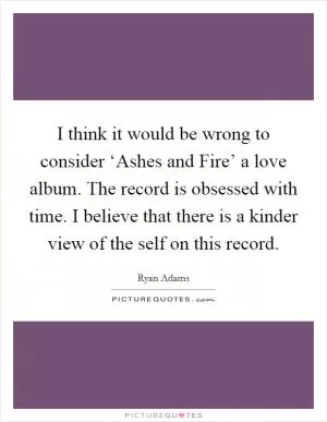 I think it would be wrong to consider ‘Ashes and Fire’ a love album. The record is obsessed with time. I believe that there is a kinder view of the self on this record Picture Quote #1