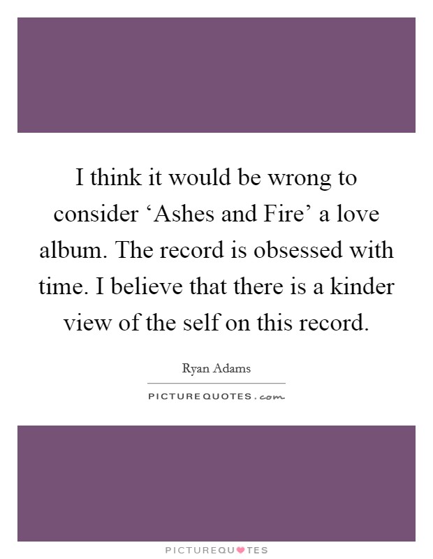 I think it would be wrong to consider ‘Ashes and Fire' a love album. The record is obsessed with time. I believe that there is a kinder view of the self on this record Picture Quote #1