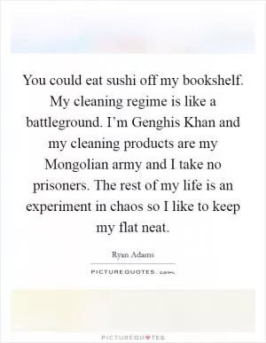 You could eat sushi off my bookshelf. My cleaning regime is like a battleground. I’m Genghis Khan and my cleaning products are my Mongolian army and I take no prisoners. The rest of my life is an experiment in chaos so I like to keep my flat neat Picture Quote #1