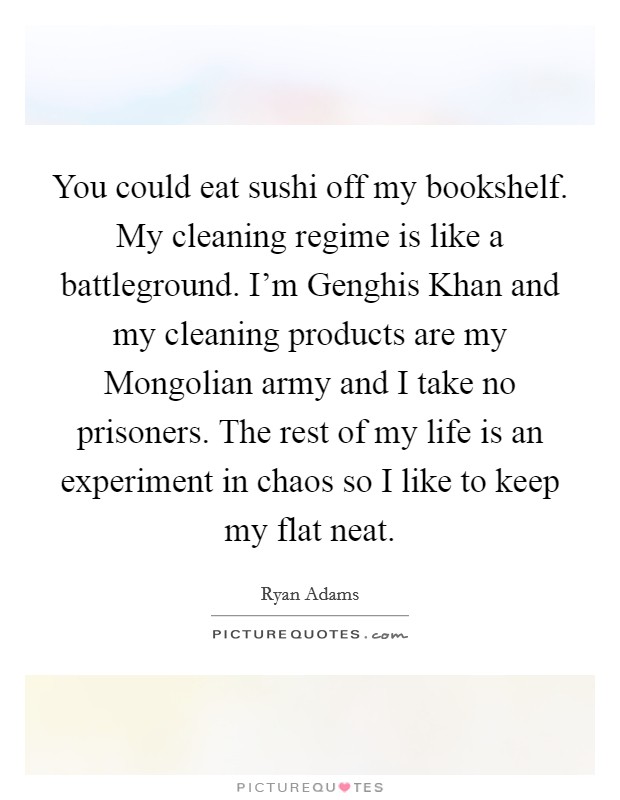 You could eat sushi off my bookshelf. My cleaning regime is like a battleground. I'm Genghis Khan and my cleaning products are my Mongolian army and I take no prisoners. The rest of my life is an experiment in chaos so I like to keep my flat neat Picture Quote #1