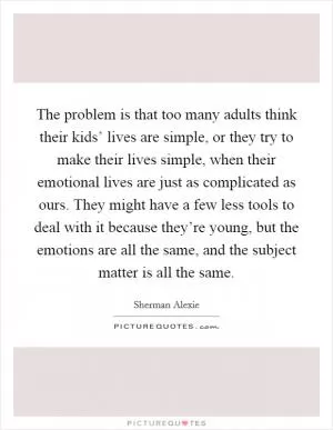 The problem is that too many adults think their kids’ lives are simple, or they try to make their lives simple, when their emotional lives are just as complicated as ours. They might have a few less tools to deal with it because they’re young, but the emotions are all the same, and the subject matter is all the same Picture Quote #1