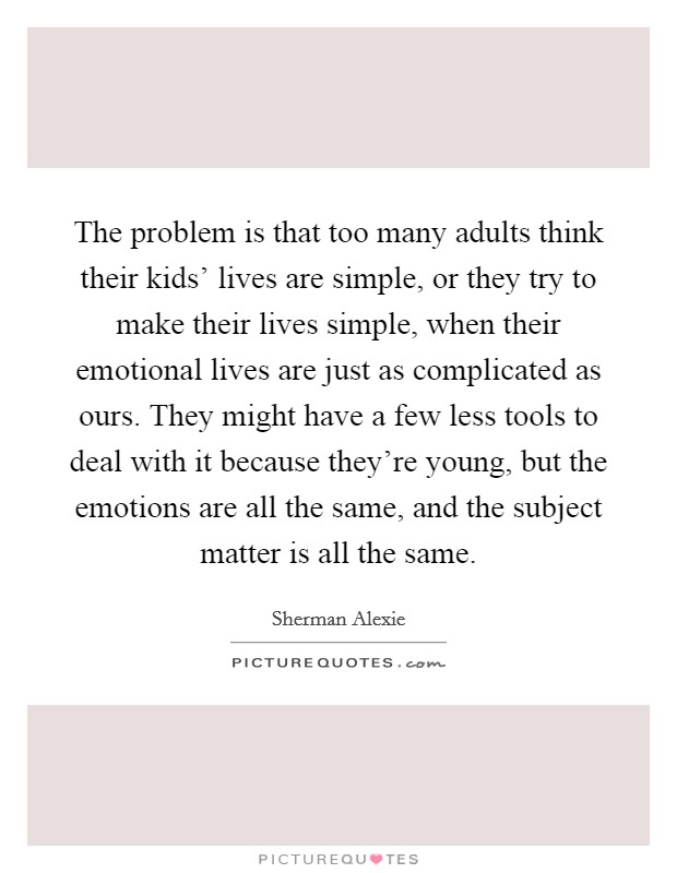 The problem is that too many adults think their kids' lives are simple, or they try to make their lives simple, when their emotional lives are just as complicated as ours. They might have a few less tools to deal with it because they're young, but the emotions are all the same, and the subject matter is all the same Picture Quote #1