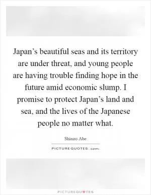 Japan’s beautiful seas and its territory are under threat, and young people are having trouble finding hope in the future amid economic slump. I promise to protect Japan’s land and sea, and the lives of the Japanese people no matter what Picture Quote #1