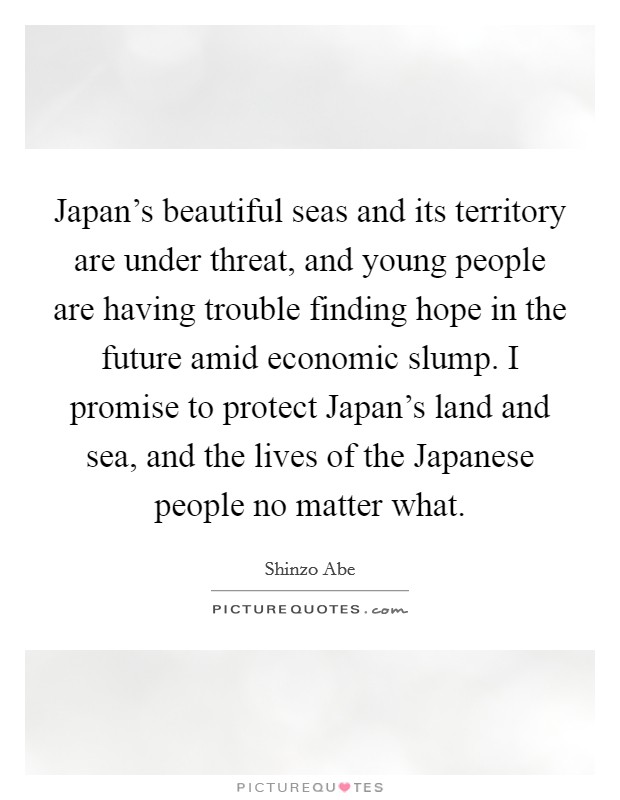 Japan's beautiful seas and its territory are under threat, and young people are having trouble finding hope in the future amid economic slump. I promise to protect Japan's land and sea, and the lives of the Japanese people no matter what Picture Quote #1