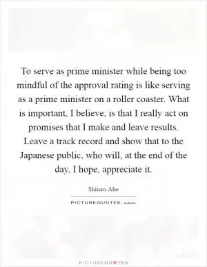 To serve as prime minister while being too mindful of the approval rating is like serving as a prime minister on a roller coaster. What is important, I believe, is that I really act on promises that I make and leave results. Leave a track record and show that to the Japanese public, who will, at the end of the day, I hope, appreciate it Picture Quote #1