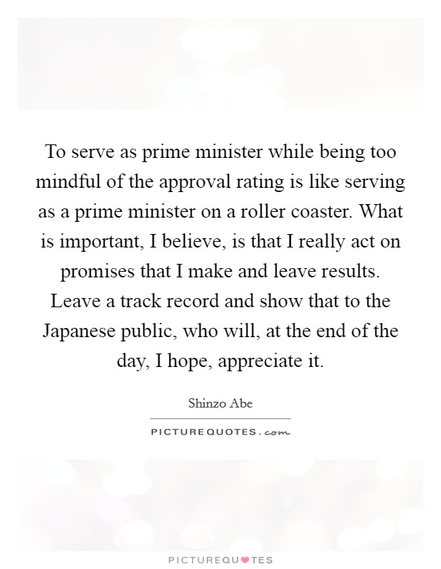 To serve as prime minister while being too mindful of the approval rating is like serving as a prime minister on a roller coaster. What is important, I believe, is that I really act on promises that I make and leave results. Leave a track record and show that to the Japanese public, who will, at the end of the day, I hope, appreciate it Picture Quote #1