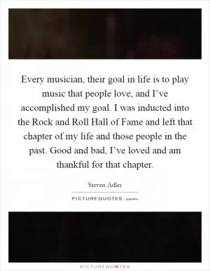 Every musician, their goal in life is to play music that people love, and I’ve accomplished my goal. I was inducted into the Rock and Roll Hall of Fame and left that chapter of my life and those people in the past. Good and bad, I’ve loved and am thankful for that chapter Picture Quote #1