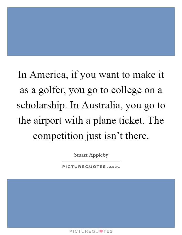 In America, if you want to make it as a golfer, you go to college on a scholarship. In Australia, you go to the airport with a plane ticket. The competition just isn't there Picture Quote #1