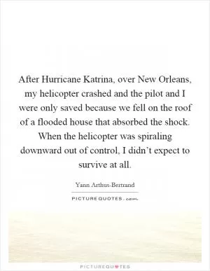 After Hurricane Katrina, over New Orleans, my helicopter crashed and the pilot and I were only saved because we fell on the roof of a flooded house that absorbed the shock. When the helicopter was spiraling downward out of control, I didn’t expect to survive at all Picture Quote #1
