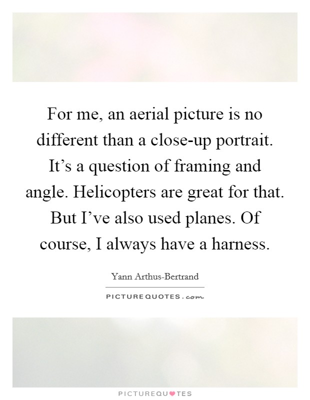 For me, an aerial picture is no different than a close-up portrait. It's a question of framing and angle. Helicopters are great for that. But I've also used planes. Of course, I always have a harness Picture Quote #1