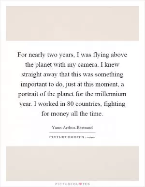 For nearly two years, I was flying above the planet with my camera. I knew straight away that this was something important to do, just at this moment, a portrait of the planet for the millennium year. I worked in 80 countries, fighting for money all the time Picture Quote #1