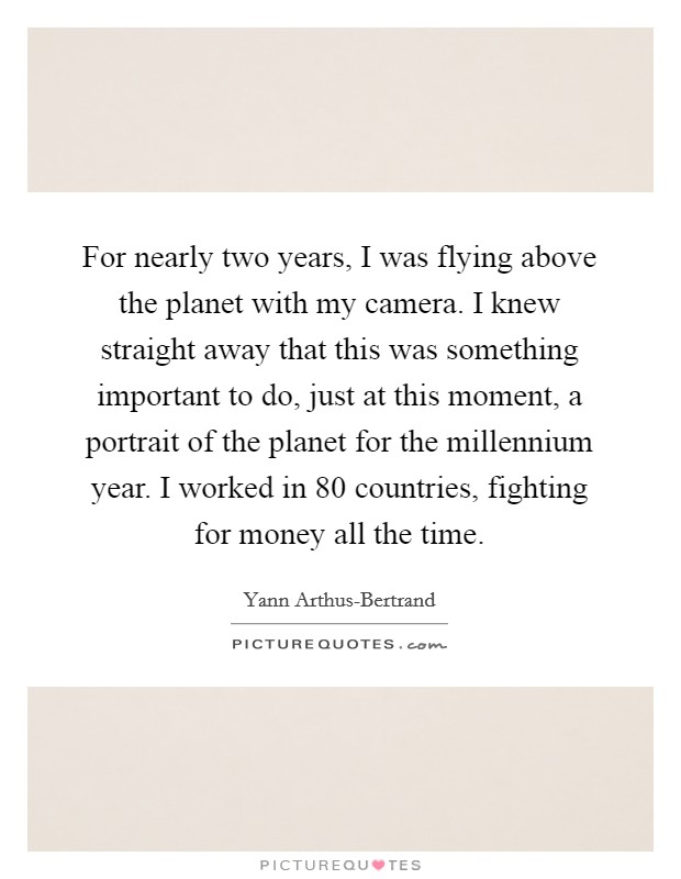 For nearly two years, I was flying above the planet with my camera. I knew straight away that this was something important to do, just at this moment, a portrait of the planet for the millennium year. I worked in 80 countries, fighting for money all the time Picture Quote #1