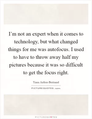 I’m not an expert when it comes to technology, but what changed things for me was autofocus. I used to have to throw away half my pictures because it was so difficult to get the focus right Picture Quote #1