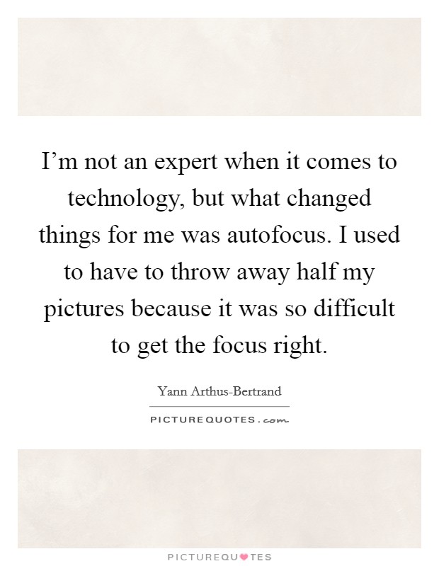 I'm not an expert when it comes to technology, but what changed things for me was autofocus. I used to have to throw away half my pictures because it was so difficult to get the focus right Picture Quote #1