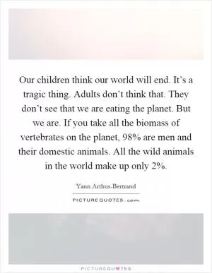 Our children think our world will end. It’s a tragic thing. Adults don’t think that. They don’t see that we are eating the planet. But we are. If you take all the biomass of vertebrates on the planet, 98% are men and their domestic animals. All the wild animals in the world make up only 2% Picture Quote #1