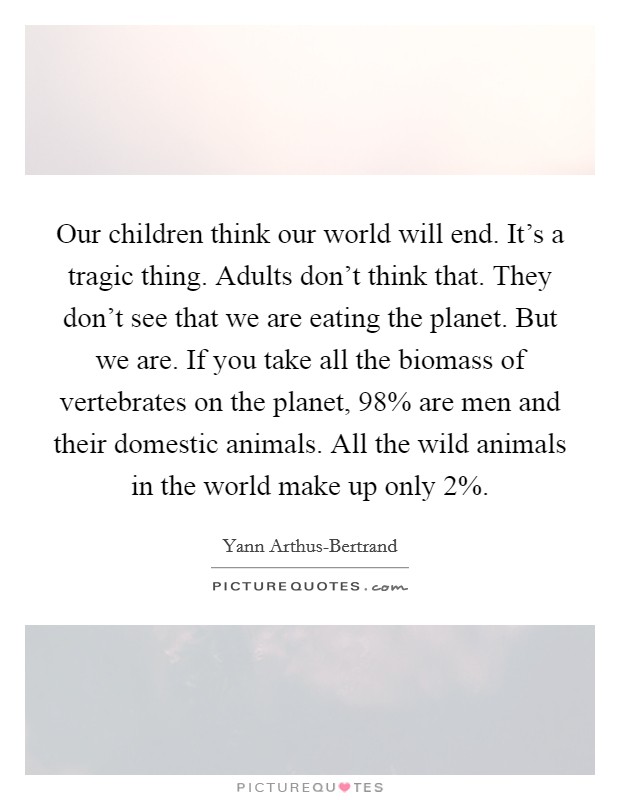 Our children think our world will end. It's a tragic thing. Adults don't think that. They don't see that we are eating the planet. But we are. If you take all the biomass of vertebrates on the planet, 98% are men and their domestic animals. All the wild animals in the world make up only 2% Picture Quote #1