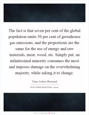 The fact is that seven per cent of the global population emits 50 per cent of greenhouse gas emissions, and the proportions are the same for the use of energy and raw materials, meat, wood, etc. Simply put, an infinitesimal minority consumes the most and imposes damage on the overwhelming majority, while asking it to change Picture Quote #1