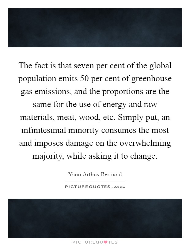 The fact is that seven per cent of the global population emits 50 per cent of greenhouse gas emissions, and the proportions are the same for the use of energy and raw materials, meat, wood, etc. Simply put, an infinitesimal minority consumes the most and imposes damage on the overwhelming majority, while asking it to change Picture Quote #1