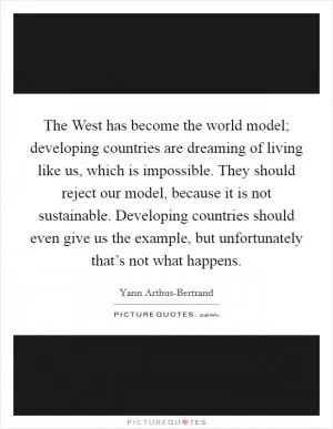 The West has become the world model; developing countries are dreaming of living like us, which is impossible. They should reject our model, because it is not sustainable. Developing countries should even give us the example, but unfortunately that’s not what happens Picture Quote #1