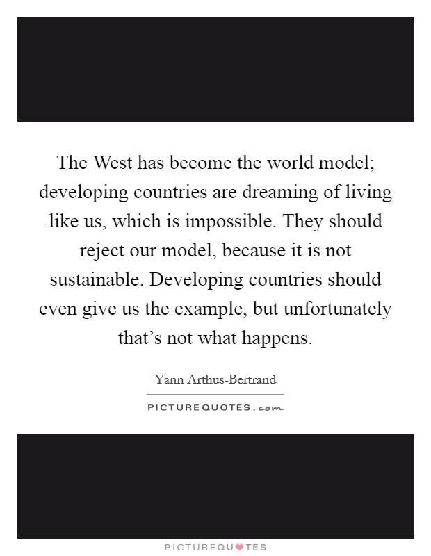 The West has become the world model; developing countries are dreaming of living like us, which is impossible. They should reject our model, because it is not sustainable. Developing countries should even give us the example, but unfortunately that's not what happens Picture Quote #1