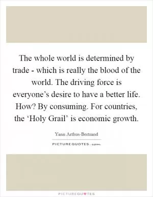 The whole world is determined by trade - which is really the blood of the world. The driving force is everyone’s desire to have a better life. How? By consuming. For countries, the ‘Holy Grail’ is economic growth Picture Quote #1