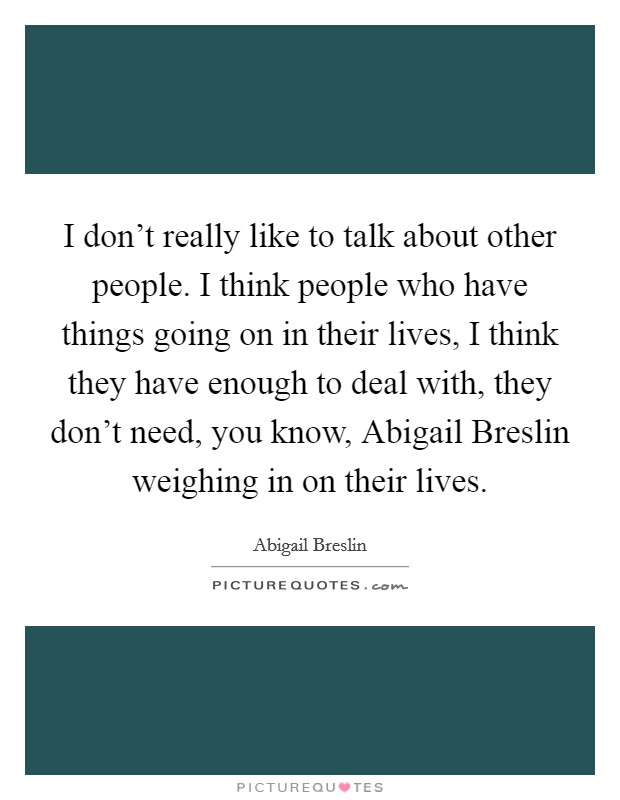 I don't really like to talk about other people. I think people who have things going on in their lives, I think they have enough to deal with, they don't need, you know, Abigail Breslin weighing in on their lives Picture Quote #1