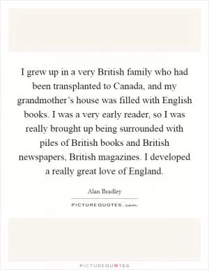 I grew up in a very British family who had been transplanted to Canada, and my grandmother’s house was filled with English books. I was a very early reader, so I was really brought up being surrounded with piles of British books and British newspapers, British magazines. I developed a really great love of England Picture Quote #1
