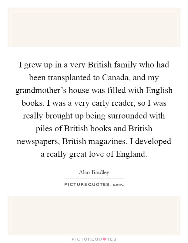 I grew up in a very British family who had been transplanted to Canada, and my grandmother's house was filled with English books. I was a very early reader, so I was really brought up being surrounded with piles of British books and British newspapers, British magazines. I developed a really great love of England Picture Quote #1