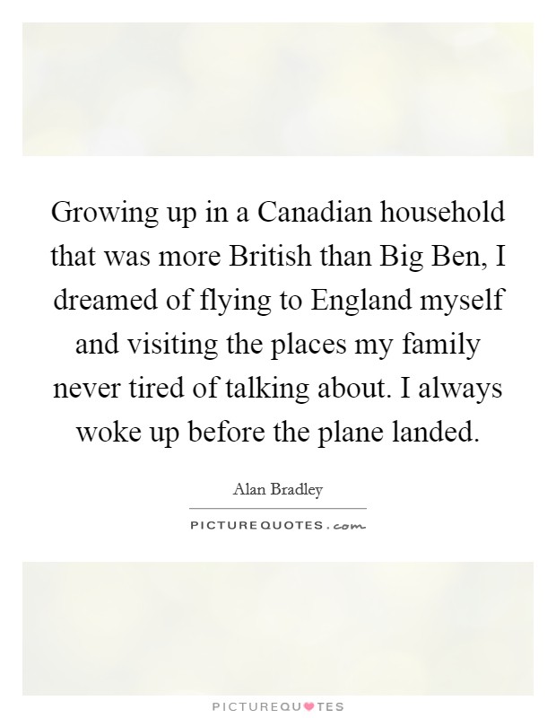 Growing up in a Canadian household that was more British than Big Ben, I dreamed of flying to England myself and visiting the places my family never tired of talking about. I always woke up before the plane landed Picture Quote #1