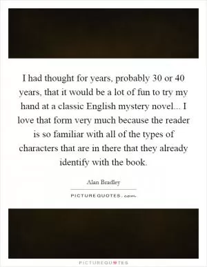 I had thought for years, probably 30 or 40 years, that it would be a lot of fun to try my hand at a classic English mystery novel... I love that form very much because the reader is so familiar with all of the types of characters that are in there that they already identify with the book Picture Quote #1