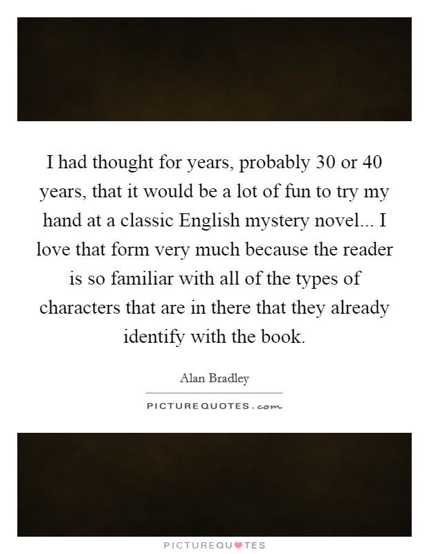 I had thought for years, probably 30 or 40 years, that it would be a lot of fun to try my hand at a classic English mystery novel... I love that form very much because the reader is so familiar with all of the types of characters that are in there that they already identify with the book Picture Quote #1