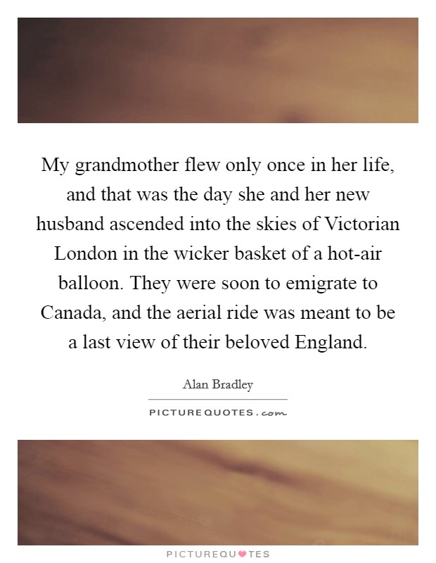 My grandmother flew only once in her life, and that was the day she and her new husband ascended into the skies of Victorian London in the wicker basket of a hot-air balloon. They were soon to emigrate to Canada, and the aerial ride was meant to be a last view of their beloved England Picture Quote #1